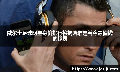 威尔士足球明星身价排行榜揭晓谁是当今最值钱的球员