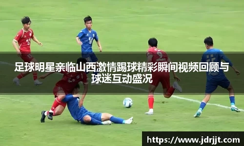 足球明星亲临山西激情踢球精彩瞬间视频回顾与球迷互动盛况